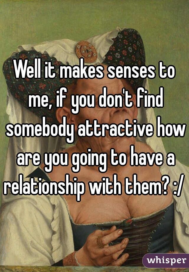 Well it makes senses to me, if you don't find somebody attractive how are you going to have a relationship with them? :/ 