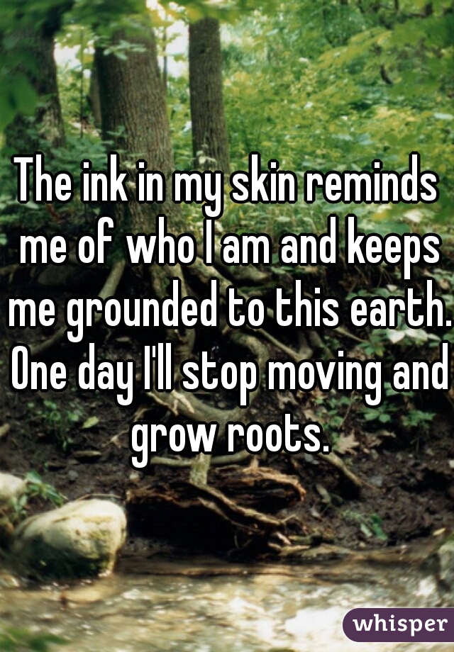 The ink in my skin reminds me of who I am and keeps me grounded to this earth. One day I'll stop moving and grow roots.