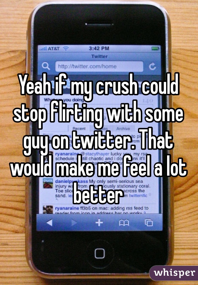 Yeah if my crush could stop flirting with some guy on twitter. That would make me feel a lot better