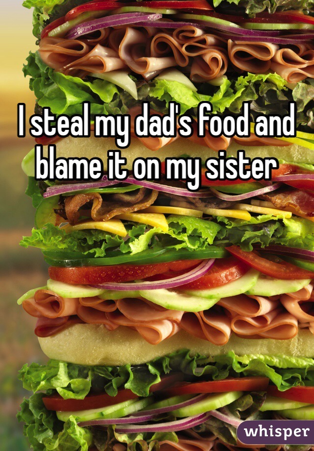 I steal my dad's food and blame it on my sister 
