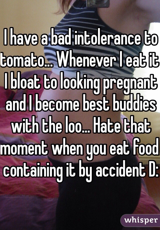 I have a bad intolerance to tomato... Whenever I eat it I bloat to looking pregnant and I become best buddies with the loo... Hate that moment when you eat food containing it by accident D: