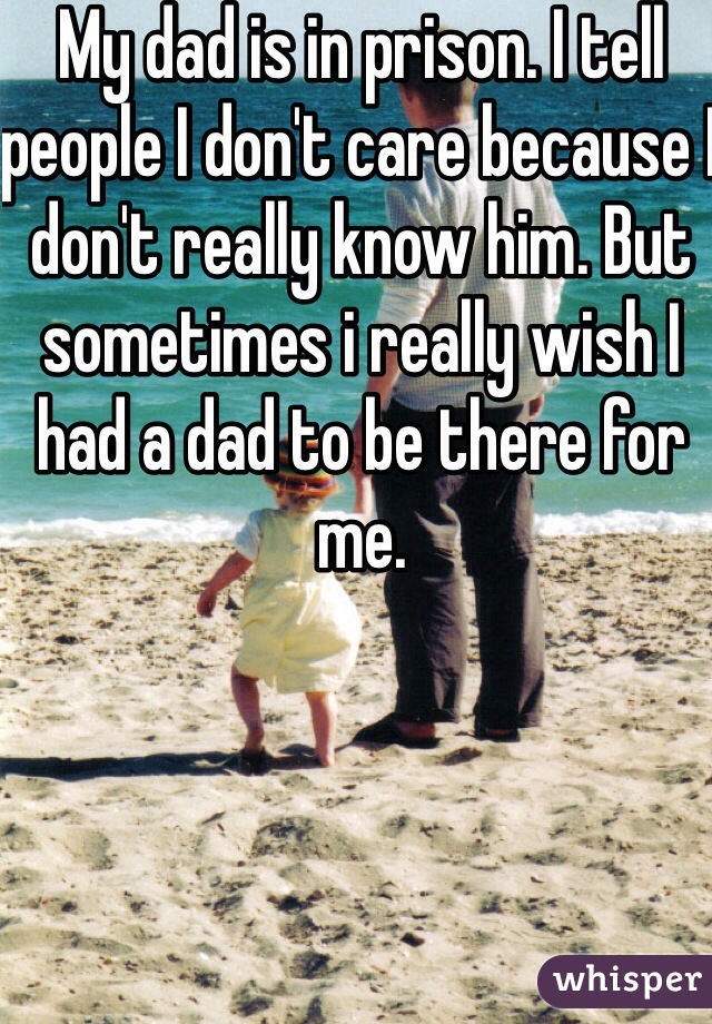 My dad is in prison. I tell people I don't care because I don't really know him. But sometimes i really wish I had a dad to be there for me.