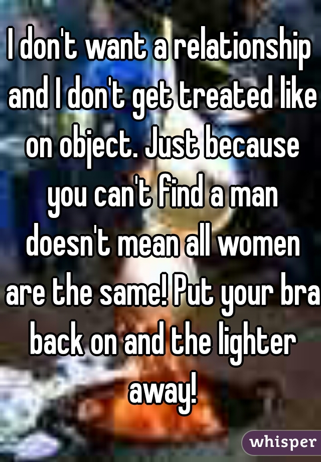 I don't want a relationship and I don't get treated like on object. Just because you can't find a man doesn't mean all women are the same! Put your bra back on and the lighter away!