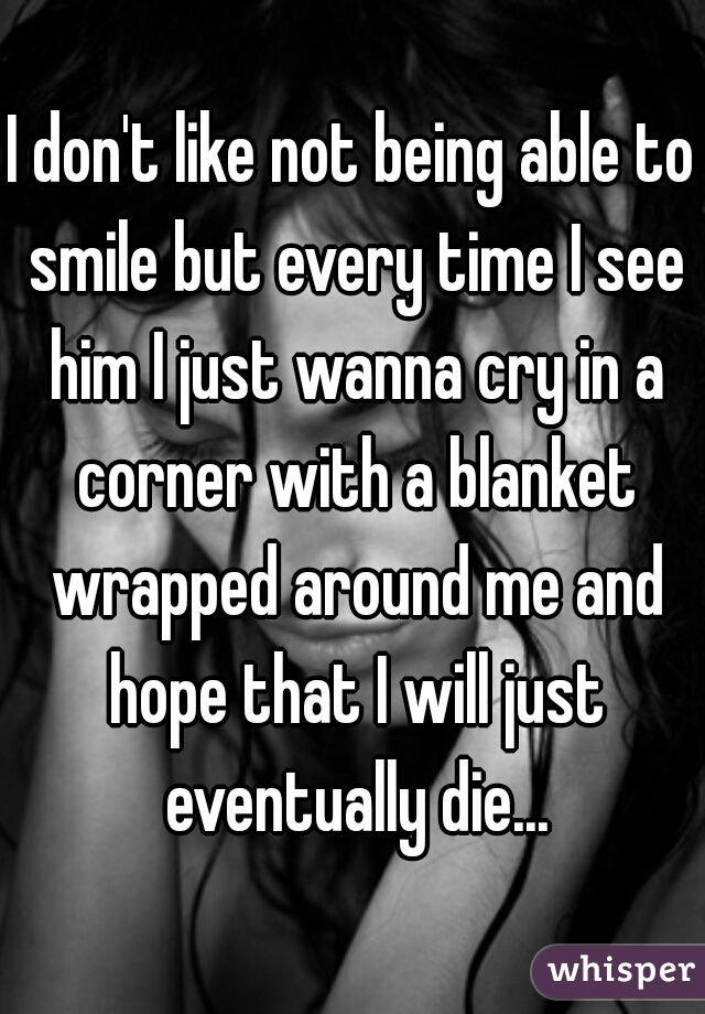 I don't like not being able to smile but every time I see him I just wanna cry in a corner with a blanket wrapped around me and hope that I will just eventually die...