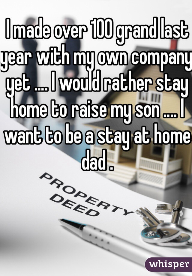 I made over 100 grand last year with my own company yet .... I would rather stay home to raise my son .... I want to be a stay at home dad .