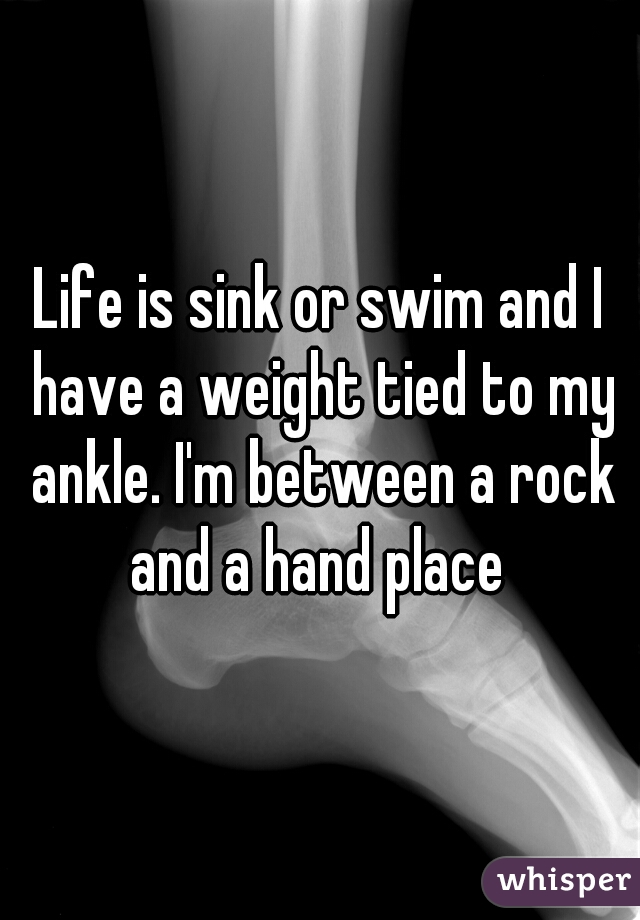 Life is sink or swim and I have a weight tied to my ankle. I'm between a rock and a hand place 