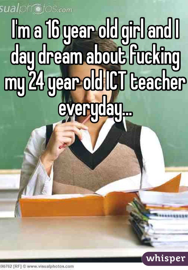 I'm a 16 year old girl and I day dream about fucking my 24 year old ICT teacher everyday...