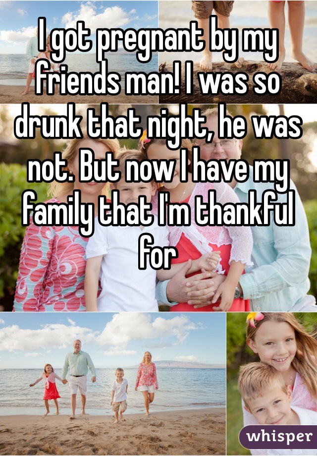 I got pregnant by my friends man! I was so drunk that night, he was not. But now I have my family that I'm thankful for