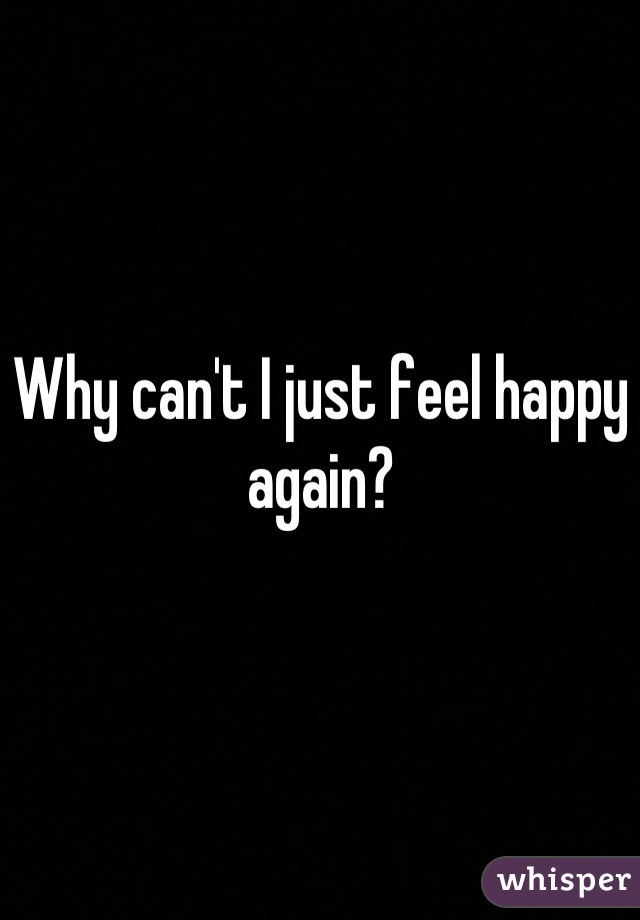 Why can't I just feel happy again?