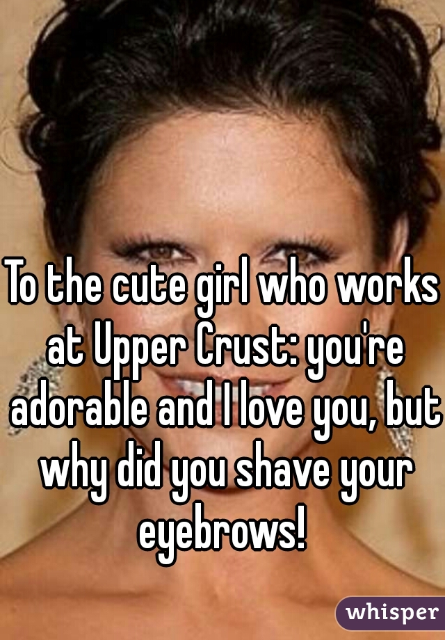 To the cute girl who works at Upper Crust: you're adorable and I love you, but why did you shave your eyebrows! 