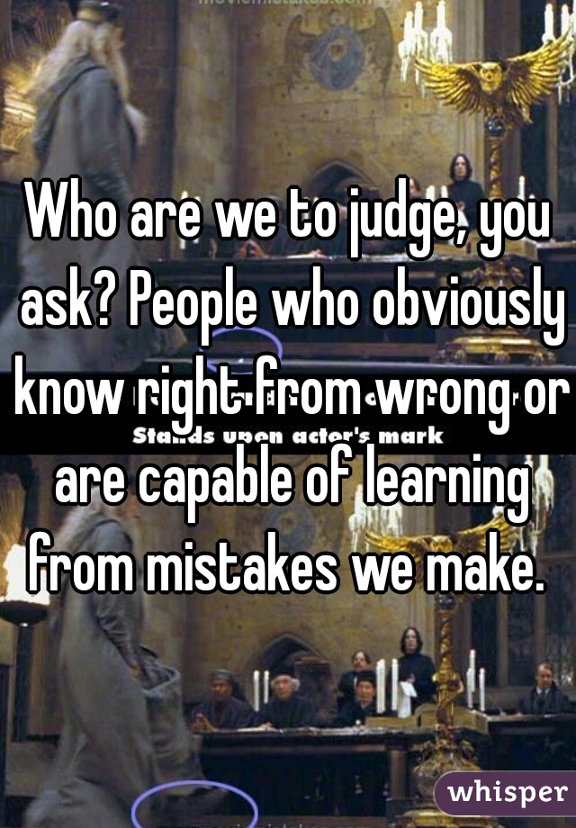 Who are we to judge, you ask? People who obviously know right from wrong or are capable of learning from mistakes we make. 