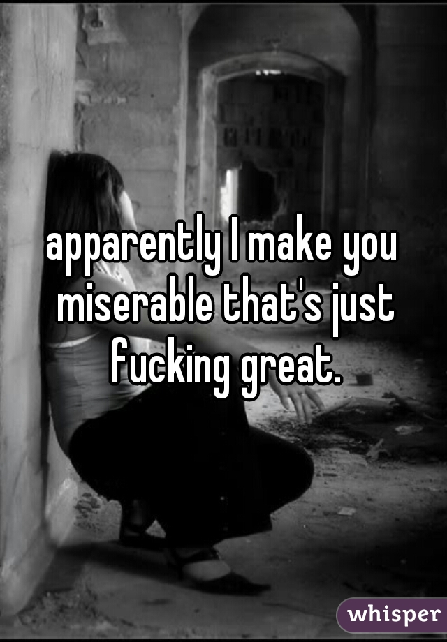 apparently I make you miserable that's just fucking great.