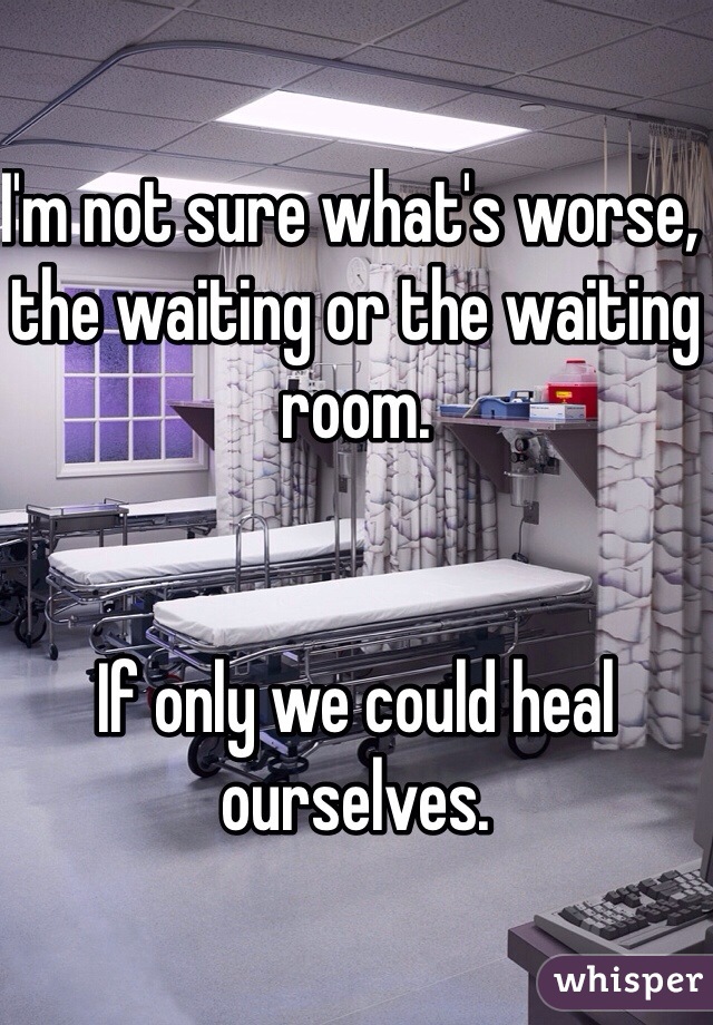 I'm not sure what's worse, the waiting or the waiting room.


If only we could heal ourselves.