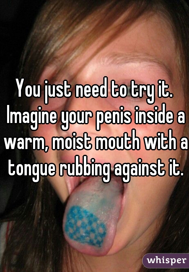 You just need to try it. Imagine your penis inside a warm, moist mouth with a tongue rubbing against it.