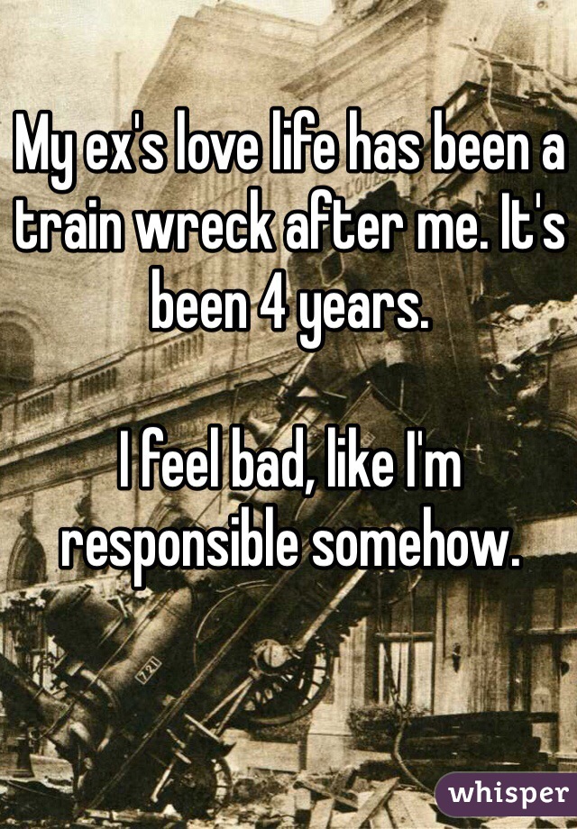 My ex's love life has been a train wreck after me. It's been 4 years.

I feel bad, like I'm responsible somehow.