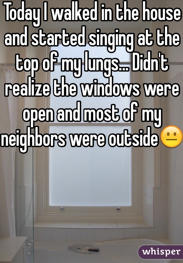 Today I walked in the house and started singing at the top of my lungs... Didn't realize the windows were open and most of my neighbors were outside😐