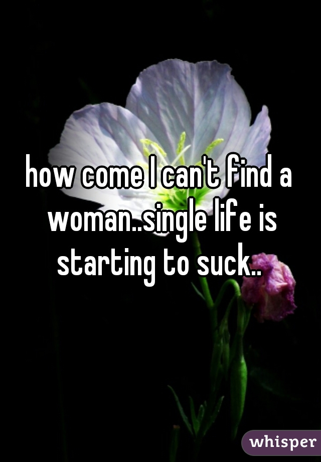 how come I can't find a woman..single life is starting to suck.. 