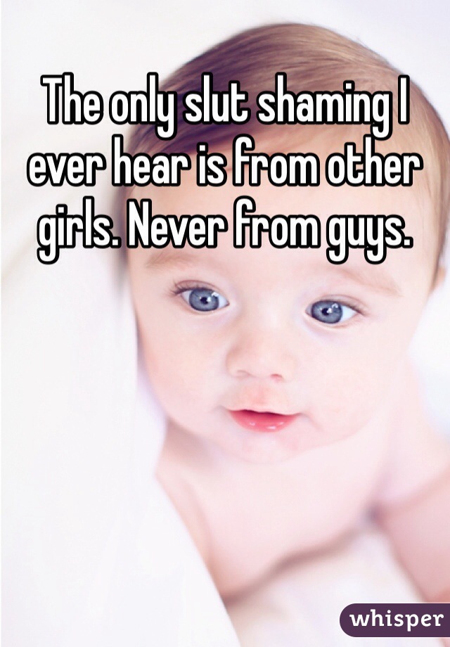 The only slut shaming I ever hear is from other girls. Never from guys. 