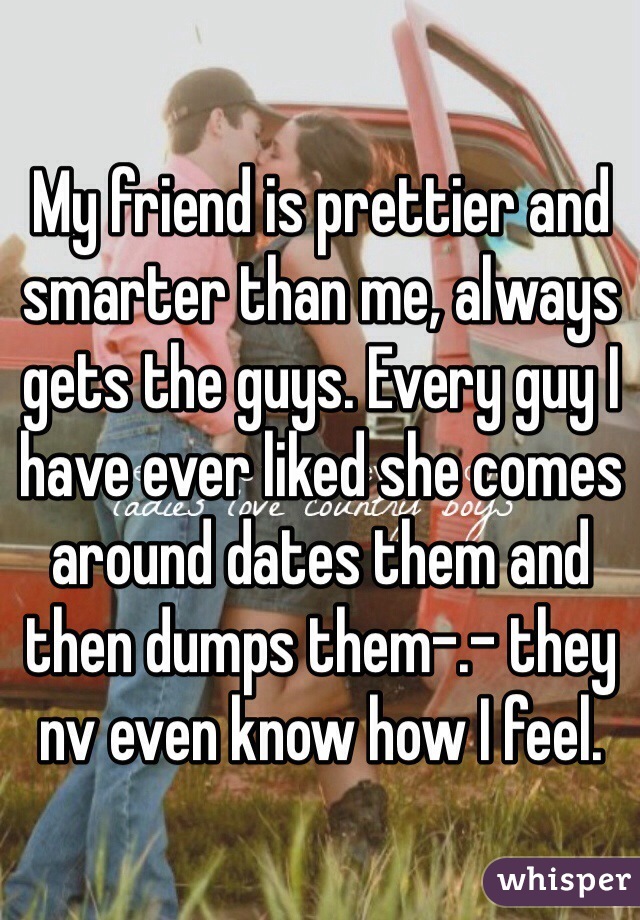 My friend is prettier and smarter than me, always gets the guys. Every guy I have ever liked she comes around dates them and then dumps them-.- they nv even know how I feel. 