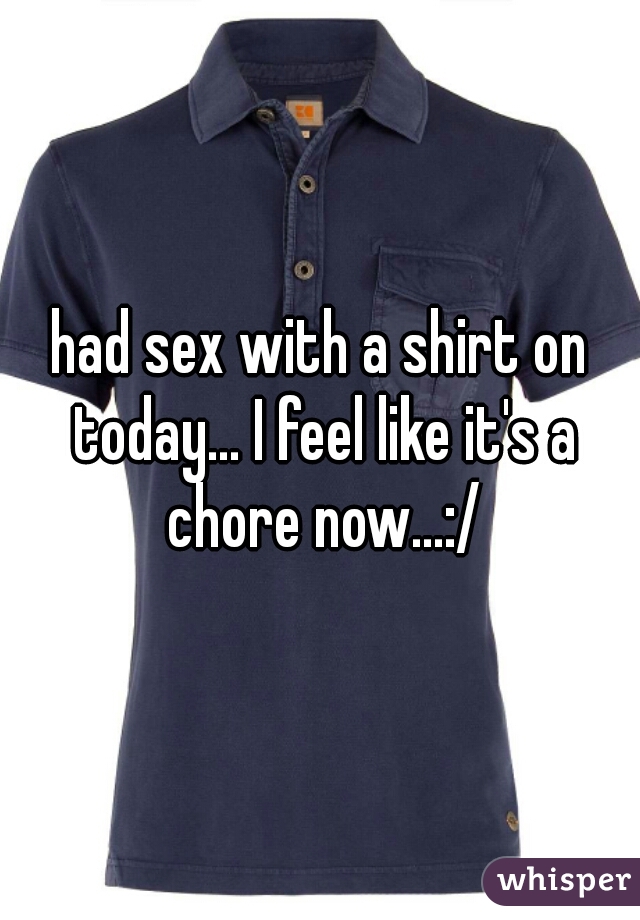 had sex with a shirt on today... I feel like it's a chore now...:/