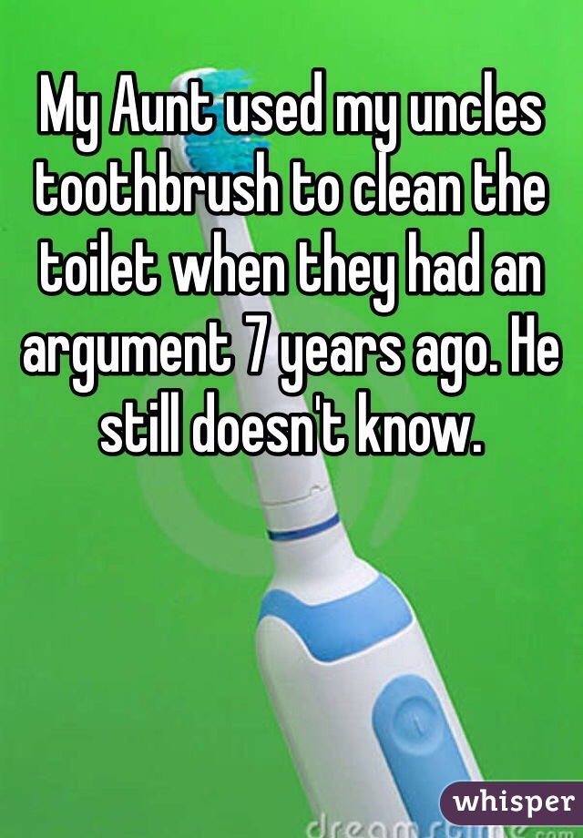 My Aunt used my uncles toothbrush to clean the toilet when they had an argument 7 years ago. He still doesn't know.