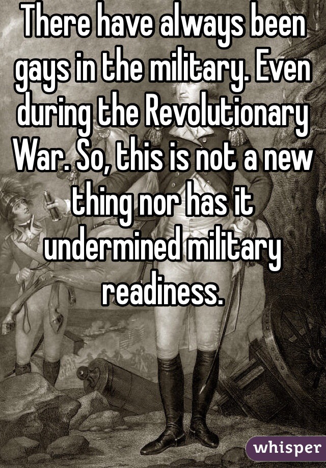 There have always been gays in the military. Even during the Revolutionary War. So, this is not a new thing nor has it undermined military readiness. 