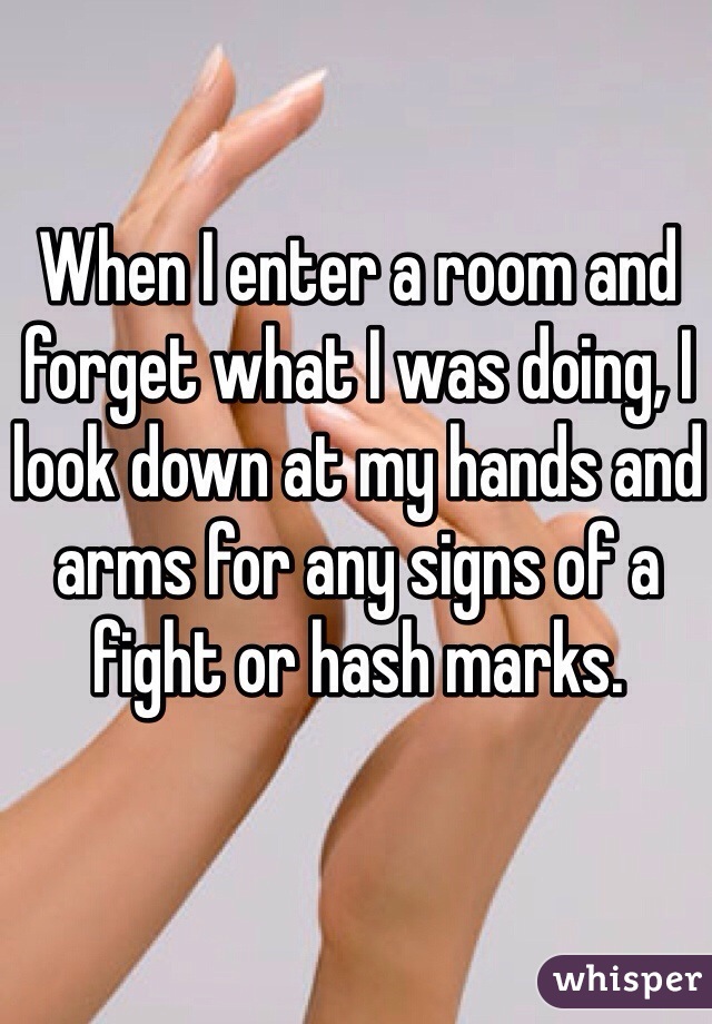 When I enter a room and forget what I was doing, I look down at my hands and arms for any signs of a fight or hash marks. 