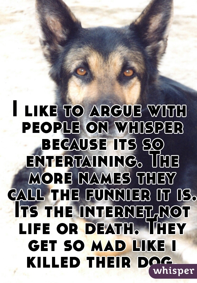 I like to argue with people on whisper because its so entertaining. The more names they call the funnier it is. Its the internet,not life or death. They get so mad like i killed their dog.