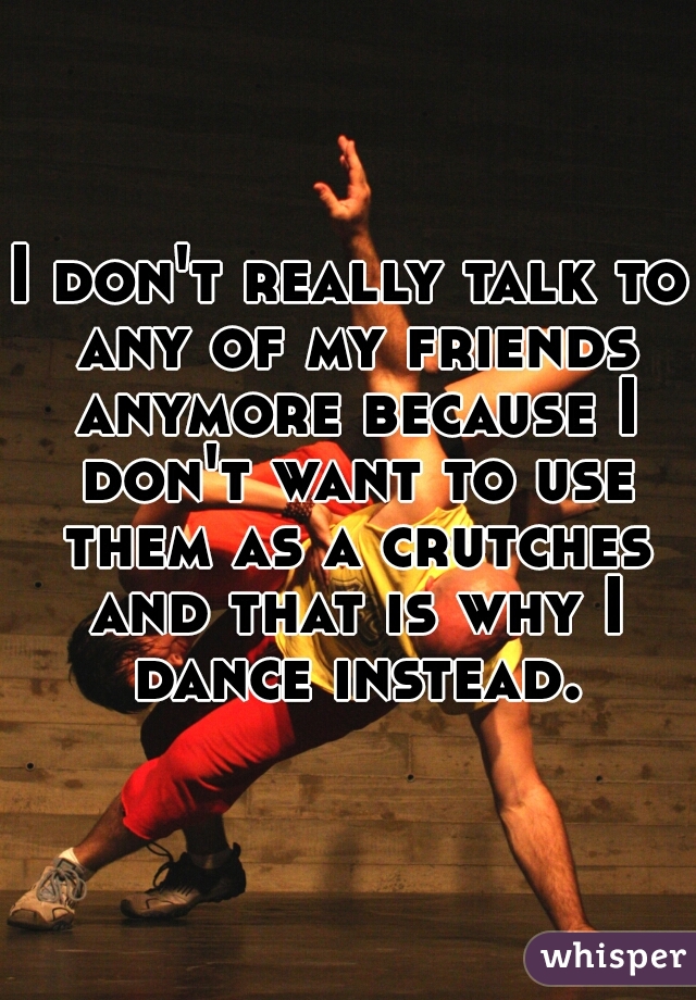 I don't really talk to any of my friends anymore because I don't want to use them as a crutches and that is why I dance instead.