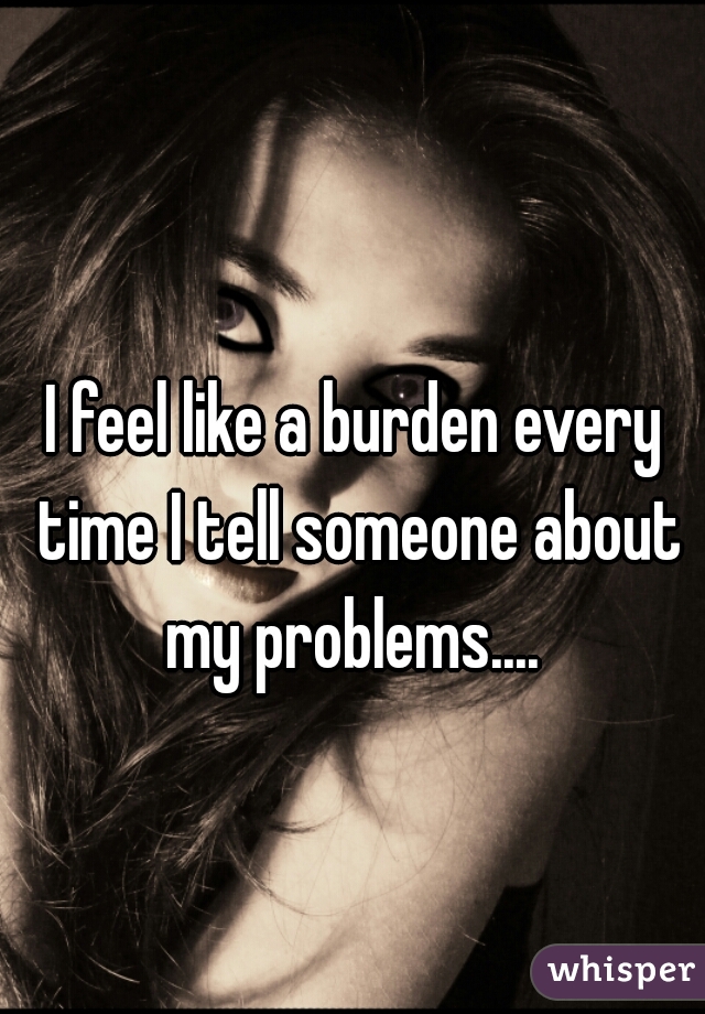 I feel like a burden every time I tell someone about my problems.... 