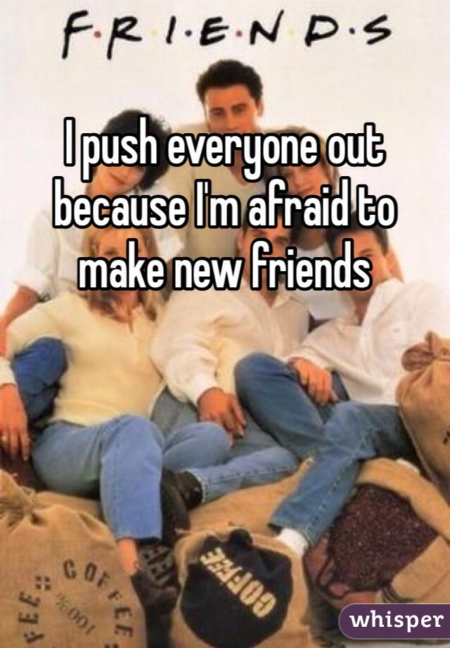 I push everyone out because I'm afraid to make new friends 