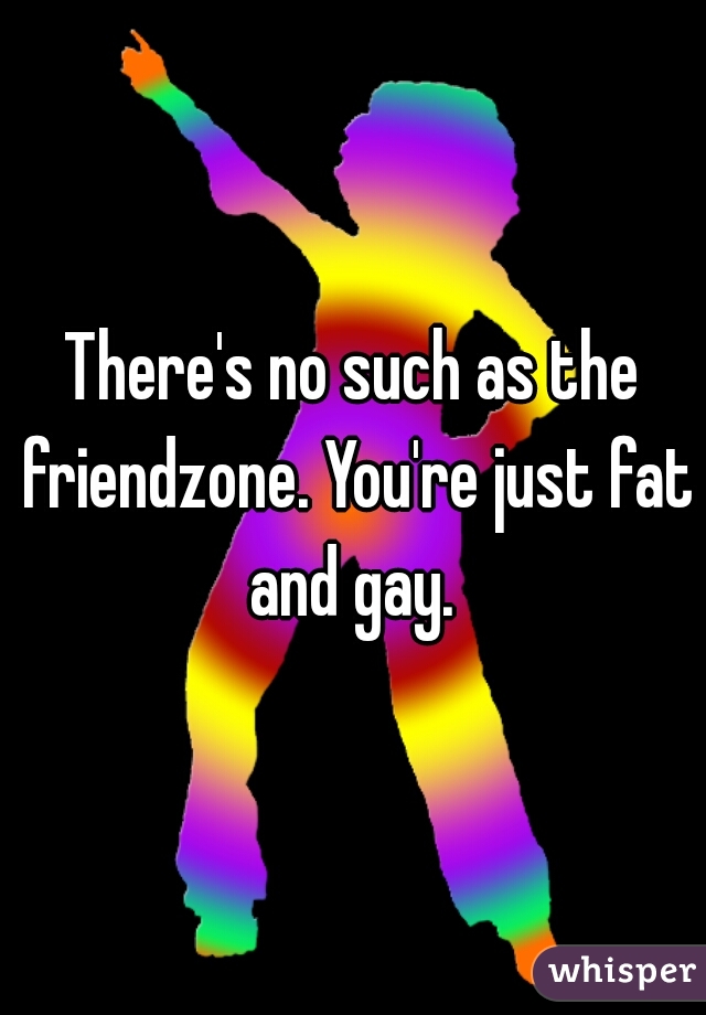 There's no such as the friendzone. You're just fat and gay. 