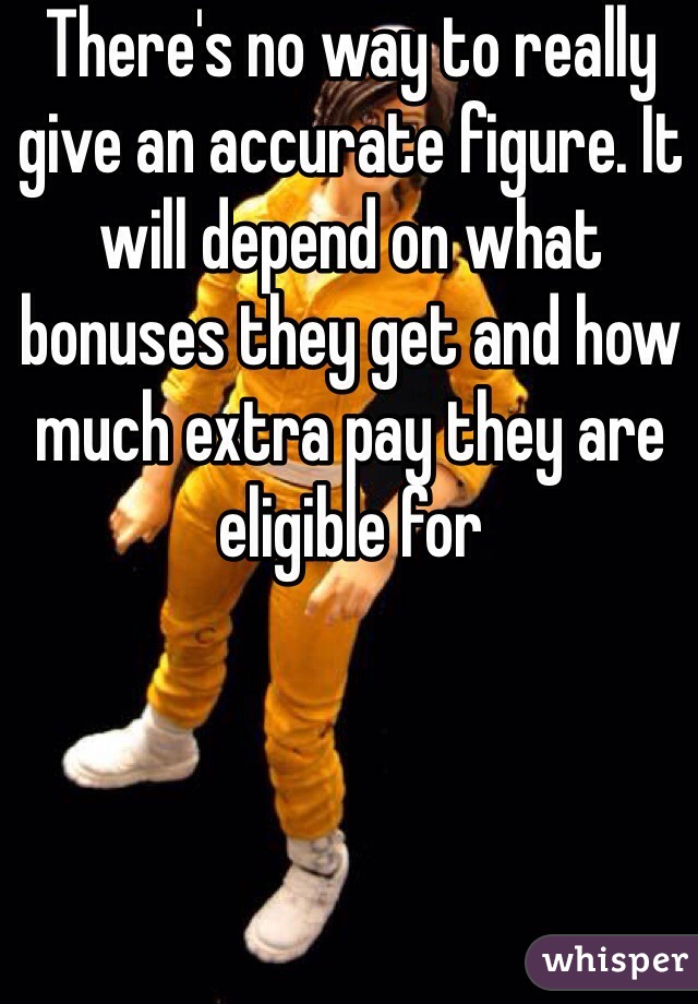 There's no way to really give an accurate figure. It will depend on what bonuses they get and how much extra pay they are eligible for