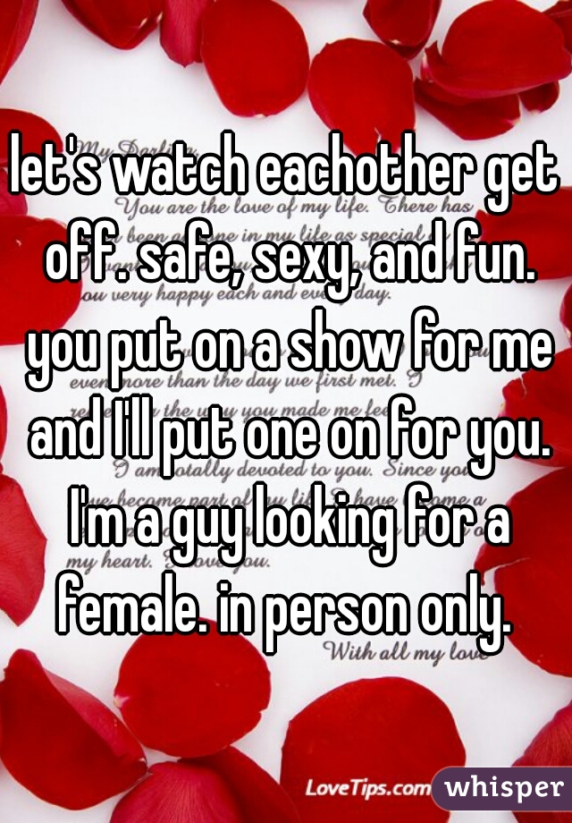 let's watch eachother get off. safe, sexy, and fun. you put on a show for me and I'll put one on for you. I'm a guy looking for a female. in person only. 