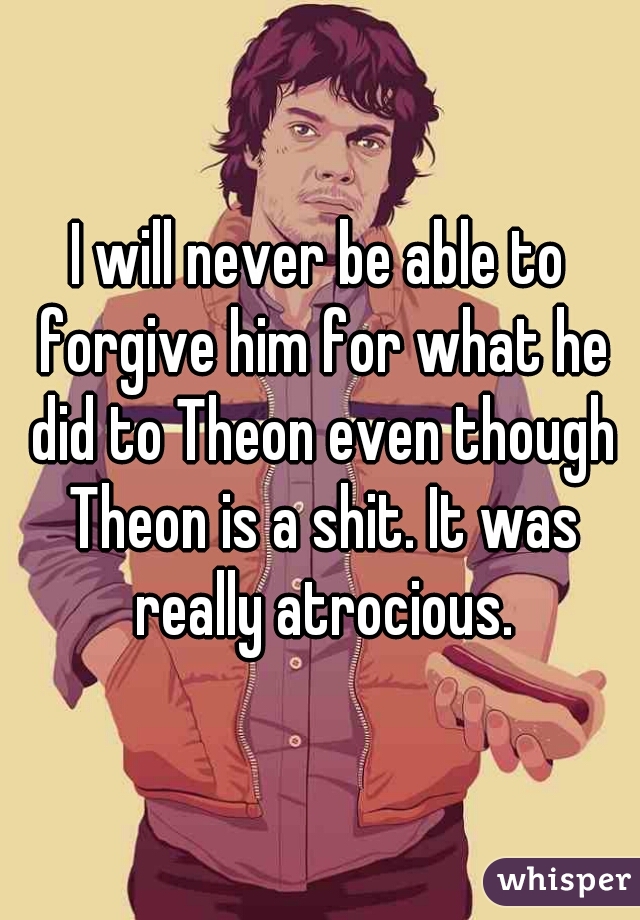 I will never be able to forgive him for what he did to Theon even though Theon is a shit. It was really atrocious.