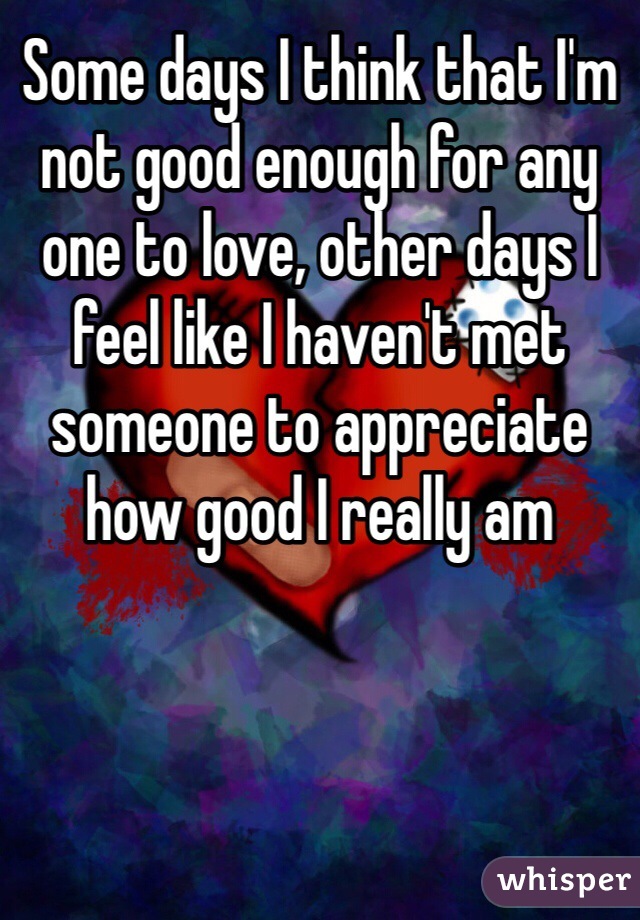 Some days I think that I'm not good enough for any one to love, other days I feel like I haven't met someone to appreciate how good I really am 