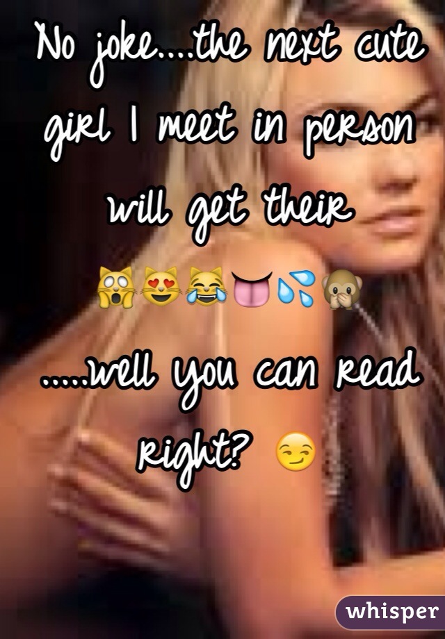 No joke....the next cute girl I meet in person will get their 
🙀😻😹👅💦🙊 
.....well you can read right? 😏