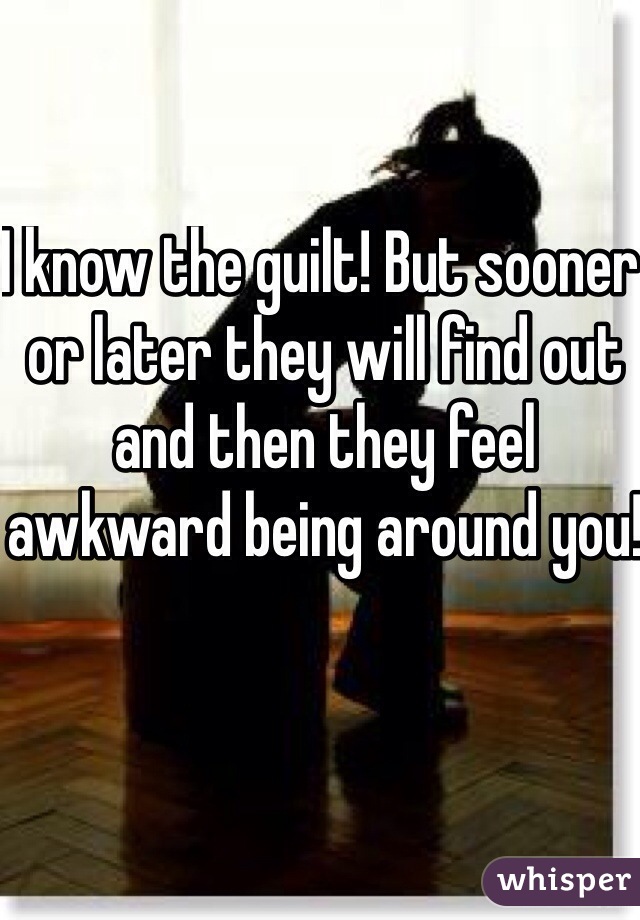 I know the guilt! But sooner or later they will find out and then they feel awkward being around you!
