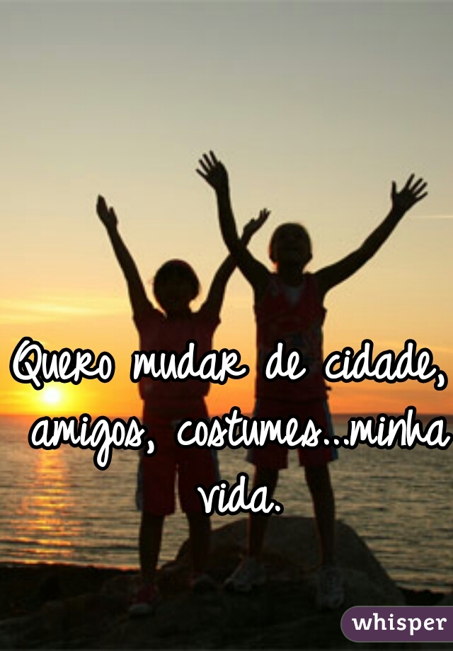 Quero mudar de cidade, amigos, costumes...minha vida.