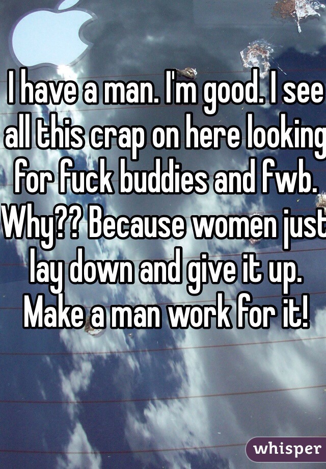 I have a man. I'm good. I see all this crap on here looking for fuck buddies and fwb. Why?? Because women just lay down and give it up. Make a man work for it! 