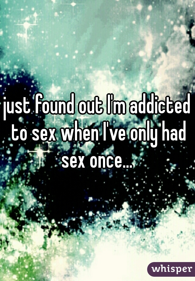 just found out I'm addicted to sex when I've only had sex once... 