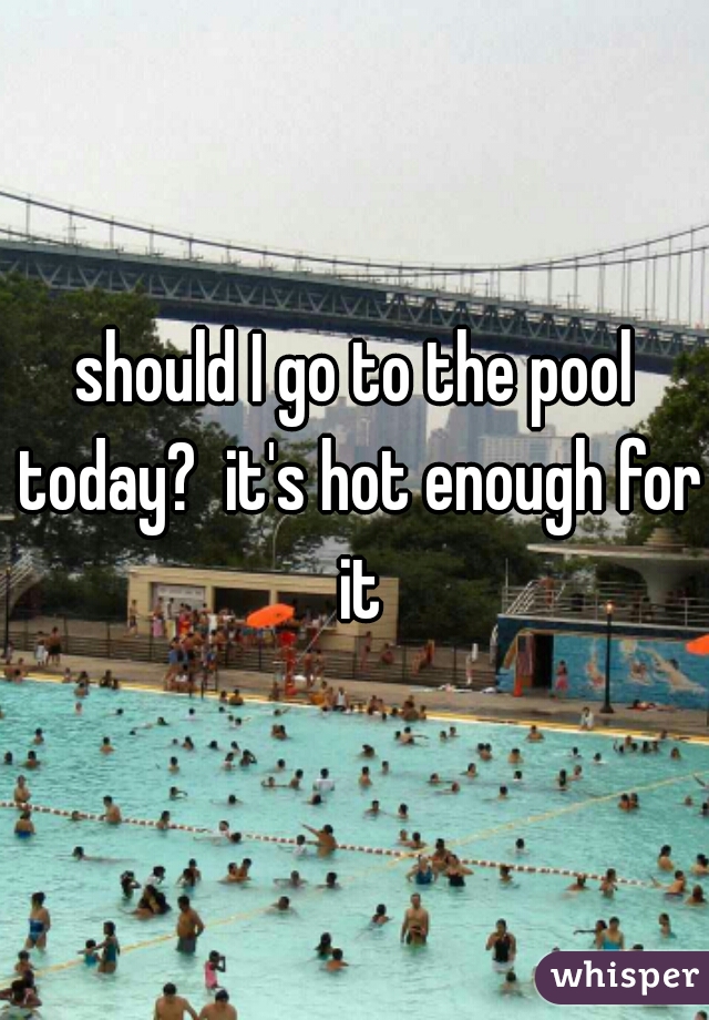 should I go to the pool today?  it's hot enough for it