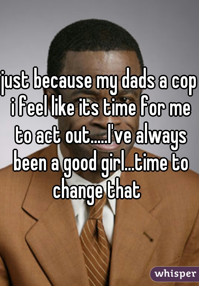 just because my dads a cop i feel like its time for me to act out.....I've always been a good girl...time to change that  