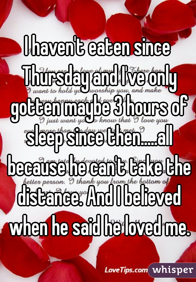 I haven't eaten since Thursday and I've only gotten maybe 3 hours of sleep since then.....all because he can't take the distance. And I believed when he said he loved me.