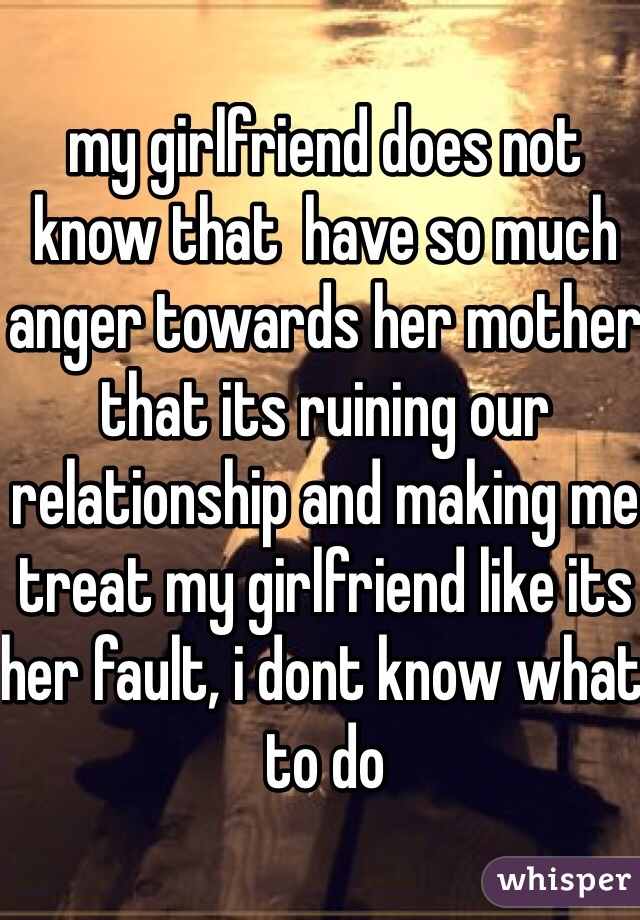 my girlfriend does not know that  have so much anger towards her mother that its ruining our relationship and making me treat my girlfriend like its her fault, i dont know what to do 