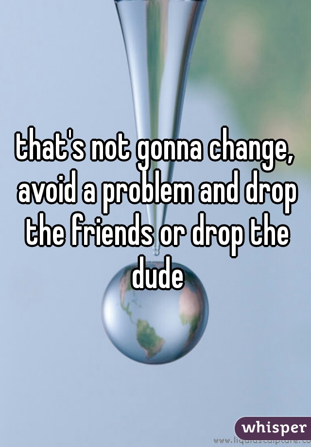 that's not gonna change, avoid a problem and drop the friends or drop the dude