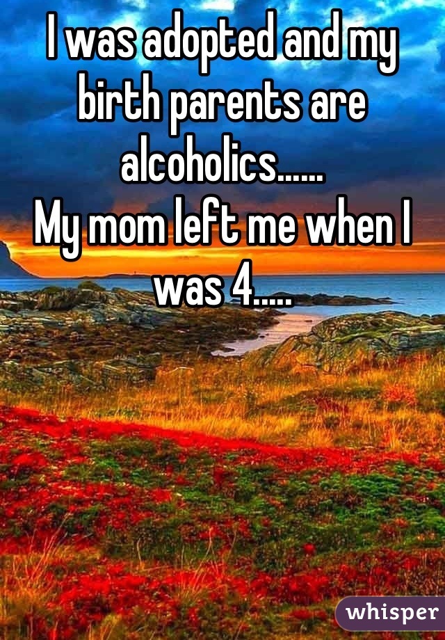 I was adopted and my birth parents are alcoholics......
My mom left me when I was 4.....
