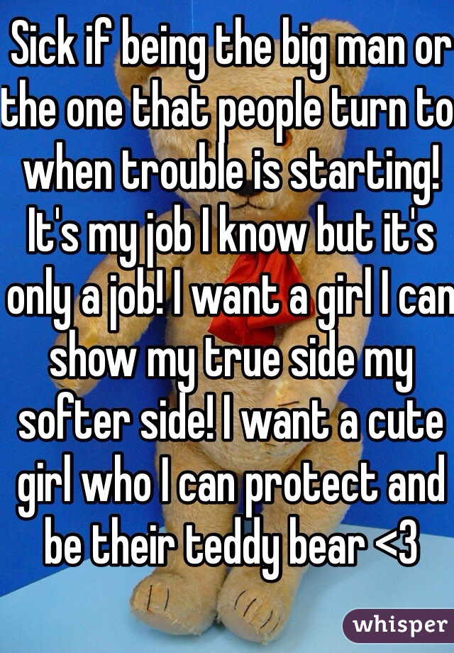 Sick if being the big man or the one that people turn to when trouble is starting! It's my job I know but it's only a job! I want a girl I can show my true side my softer side! I want a cute girl who I can protect and be their teddy bear <3