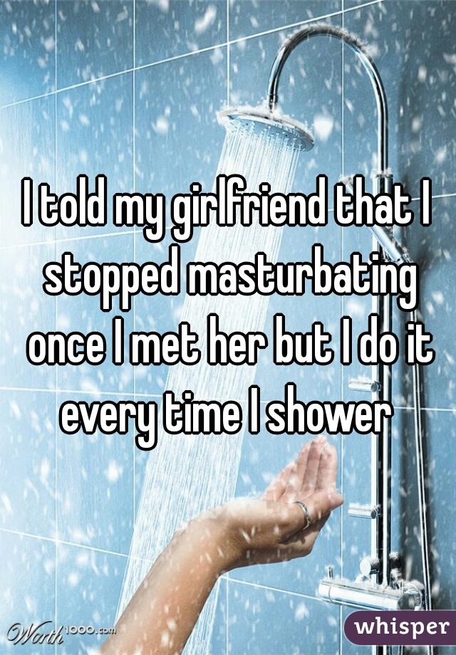 I told my girlfriend that I stopped masturbating once I met her but I do it every time I shower 