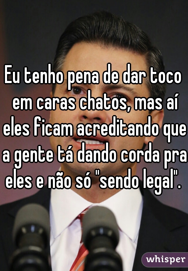 Eu tenho pena de dar toco em caras chatos, mas aí eles ficam acreditando que a gente tá dando corda pra eles e não só "sendo legal". 